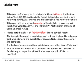 Disclaimer
• This report in form of book is published in China in Chinese for the time
being. The 2013-2014 edition is the first of its kind of researched report
reflecting our insights, findings and methodology along with our database.
• This report will be produced annually by Xiaojie Xu led energy team at
Institute of World Economics and Politics (IWEP) at Chinese Academy of
Social Sciences (CASS).
• Please note that this is an independent annual outlook report.
• The issues in the report is calculated, analyzed, and included based on our
best understanding and availability of sources. Not necessarily accurate
and complete.
• Our findings, recommendations and data are ours rather than official ones
• Also, all views and data used in the report are not those of the IWEP or
CASS or any other parties with which we have worked, official or
unofficial.
2World Energy China Outlook (2013-2014)12-03-2014 | IEF | Riyadh
 