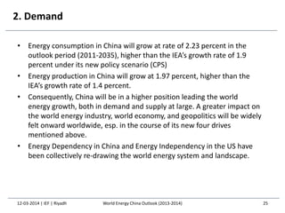 2. Demand
• Energy consumption in China will grow at rate of 2.23 percent in the
outlook period (2011-2035), higher than the IEA’s growth rate of 1.9
percent under its new policy scenario (CPS)
• Energy production in China will grow at 1.97 percent, higher than the
IEA’s growth rate of 1.4 percent.
• Consequently, China will be in a higher position leading the world
energy growth, both in demand and supply at large. A greater impact on
the world energy industry, world economy, and geopolitics will be widely
felt onward worldwide, esp. in the course of its new four drives
mentioned above.
• Energy Dependency in China and Energy Independency in the US have
been collectively re-drawing the world energy system and landscape.
12-03-2014 | IEF | Riyadh 25World Energy China Outlook (2013-2014)
 