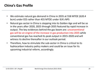 China’s Gas Profile
• We estimate natural gas demand in China in 2035 at 558 MTOE (620.4
bcm) under EES rather than 455 MTOE under IEA’s NPS
• Natural gas sector in China is stepping into its Golden Age and will be so
in the years after 2020, 2025 through 2035 featured by rapid increase in
output. The key evidences behind the gas boom are: unconventional
gas will be an engine of the increase in gas production into 2035 while
conventional gas has reached its peak output in 2015-2020 and will
witness its decline thereafter in our outlook period.
• Therefore, how to stimulate the sub-sector in China is critical to its
hydrocarbon industry policy makers and could be an issue for its
upcoming industrial reform, accordingly.
12-03-2014 | IEF | Riyadh 29World Energy China Outlook (2013-2014)
 