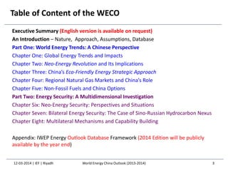 Table of Content of the WECO
Executive Summary (English version is available on request)
An Introduction – Nature, Approach, Assumptions, Database
Part One: World Energy Trends: A Chinese Perspective
Chapter One: Global Energy Trends and Impacts
Chapter Two: Neo-Energy Revolution and Its Implications
Chapter Three: China’s Eco-Friendly Energy Strategic Approach
Chapter Four: Regional Natural Gas Markets and China’s Role
Chapter Five: Non-Fossil Fuels and China Options
Part Two: Energy Security: A Multidimensional Investigation
Chapter Six: Neo-Energy Security: Perspectives and Situations
Chapter Seven: Bilateral Energy Security: The Case of Sino-Russian Hydrocarbon Nexus
Chapter Eight: Multilateral Mechanisms and Capability Building
Appendix: IWEP Energy Outlook Database Framework (2014 Edition will be publicly
available by the year end)
12-03-2014 | IEF | Riyadh 3World Energy China Outlook (2013-2014)
 