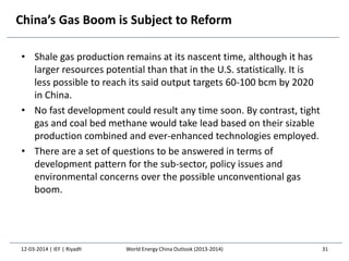 China’s Gas Boom is Subject to Reform
• Shale gas production remains at its nascent time, although it has
larger resources potential than that in the U.S. statistically. It is
less possible to reach its said output targets 60-100 bcm by 2020
in China.
• No fast development could result any time soon. By contrast, tight
gas and coal bed methane would take lead based on their sizable
production combined and ever-enhanced technologies employed.
• There are a set of questions to be answered in terms of
development pattern for the sub-sector, policy issues and
environmental concerns over the possible unconventional gas
boom.
12-03-2014 | IEF | Riyadh 31World Energy China Outlook (2013-2014)
 
