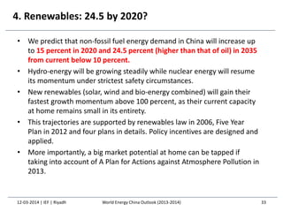 4. Renewables: 24.5 by 2020?
• We predict that non-fossil fuel energy demand in China will increase up
to 15 percent in 2020 and 24.5 percent (higher than that of oil) in 2035
from current below 10 percent.
• Hydro-energy will be growing steadily while nuclear energy will resume
its momentum under strictest safety circumstances.
• New renewables (solar, wind and bio-energy combined) will gain their
fastest growth momentum above 100 percent, as their current capacity
at home remains small in its entirety.
• This trajectories are supported by renewables law in 2006, Five Year
Plan in 2012 and four plans in details. Policy incentives are designed and
applied.
• More importantly, a big market potential at home can be tapped if
taking into account of A Plan for Actions against Atmosphere Pollution in
2013.
12-03-2014 | IEF | Riyadh 33World Energy China Outlook (2013-2014)
 