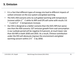 5. Emission
• It is a fact that different types of energy mix lead to different impacts of
carbon emission on the eco-system and global warming.
• The IEA’s 450 scenario aims to curb global warming with temperature
increase within 2 °C while its NPS and CPS will come with results 3.6
°C and 5.3 °C temperature increase.
• Our EES is designed as a better scenario than the IEA’s NPS but worse
one than the 450 scenario. CO2 emission growth from coal consumption
in our outlook period will be negative 0.4 percent, at much lower rate
than IEA NPS in both 2030 and 2035. As a result, Chinese contribution
under the EES will obviously improve the environment and global
warming concern within 2-4 °C by 2050.
12-03-2014 | IEF | Riyadh 35World Energy China Outlook (2013-2014)
 