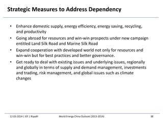 Strategic Measures to Address Dependency
• Enhance domestic supply, energy efficiency, energy saving, recycling,
and productivity
• Going abroad for resources and win-win prospects under new campaign
entitled Land Silk Road and Marine Silk Road
• Expand cooperation with developed world not only for resources and
win-win but for best practices and better governance.
• Get ready to deal with existing issues and underlying issues, regionally
and globally in terms of supply and demand management, investments
and trading, risk management, and global issues such as climate
changes
12-03-2014 | IEF | Riyadh 38World Energy China Outlook (2013-2014)
 