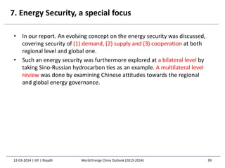 7. Energy Security, a special focus
• In our report. An evolving concept on the energy security was discussed,
covering security of (1) demand, (2) supply and (3) cooperation at both
regional level and global one.
• Such an energy security was furthermore explored at a bilateral level by
taking Sino-Russian hydrocarbon ties as an example. A multilateral level
review was done by examining Chinese attitudes towards the regional
and global energy governance.
12-03-2014 | IEF | Riyadh 39World Energy China Outlook (2013-2014)
 