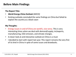 Before Main Findings
The Report Title:
• World Energy China Outlook (WECO)
• Existing outlooks concluded the same findings on China but failed to
explain the country as a black swan
My Thoughts:
• Energy issues in and of China are world’s, vice versa. This is very
interesting times when we deal with demand/supply, im/exports,
manufacturing, CO2 emission, and climate changes.
• A closer look at and interactive outlook on China is a must
• I decided to start with report last year. This report remains the very first
of its kind in China in spite of some issues and drawbacks.
12-03-2014 | IEF | Riyadh 4World Energy China Outlook (2013-2014)
 
