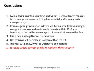 Conclusions
1. We are facing an interesting time and witness unprecedented changes
in our energy landscape including fundamental profile, energy mix,
trade pattern, etc.
2. Upcoming energy revolution in China will be featured by rebalancing of
energy sources: coal reduced sharply down to 48% in 2035, gas
increased to the similar percentage to oil around 14, renewables 24%.
3. Gas is new star together with renewables
4. COs emission will decrease at lower rate than the IEA.
5. The year 2018 or 2020 will be watershed or milestone
6. Is China really getting ready to address these issues?
10-03-2014 | KAPSARC |
Riyadh
42World Energy China Outlook (2013-2014)
 
