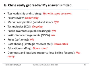 Is China really get ready? My answer is mixed
• Top leadership and strategy: Yes with some concerns
• Policy review: Under way
• Market competition (wind and solar): Y/N
• Technologies (CCS): Ongoing
• Public awareness (public hearings): Y/N
• Institutional arrangements (NGOs): No
• Rules (soft ones): Y/N
• Data sharing (strategic reserves etc.): Down rated
• Education (staffing): Down rated
• Openness and localized supports (less Beijing focused): Not
ready
12-03-2014 | IEF | Riyadh 43World Energy China Outlook (2013-2014)
 