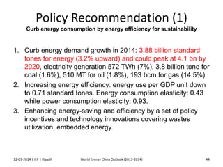 Policy Recommendation (1)
Curb energy consumption by energy efficiency for sustainability
1. Curb energy demand growth in 2014: 3.88 billion standard
tones for energy (3.2% upward) and could peak at 4.1 bn by
2020, electricity generation 572 TWh (7%), 3.8 billion tone for
coal (1.6%), 510 MT for oil (1.8%), 193 bcm for gas (14.5%).
2. Increasing energy efficiency: energy use per GDP unit down
to 0.71 standard tones. Energy consumption elasticity: 0.43
while power consumption elasticity: 0.93.
3. Enhancing energy-saving and efficiency by a set of policy
incentives and technology innovations covering wastes
utilization, embedded energy.
12-03-2014 | IEF | Riyadh 44World Energy China Outlook (2013-2014)
 