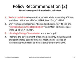 Policy Recommendation (2)
Optimize energy mix for emission reduction
1. Reduce coal share down to 65% in 2014 while promoting efficient
and clean utilization: IGCC vs. USPG; Coal2Gas, Coal2Oil
2. Shift from co-development “both oil and gas sector” to the one
“increasing gas while stabilizing oil” with intent to increase gas
share up to 6.5% in 2014.
3. Ultra-high Voltage Transmission and smarter grid
4. Promote the development of renewable energy including wind
and solar energy based on market mechanisms instead of
interference with intent to increase share up to over 10%.
12-03-2014 | IEF | Riyadh 45World Energy China Outlook (2013-2014)
 