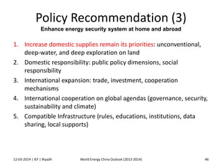 Policy Recommendation (3)
Enhance energy security system at home and abroad
1. Increase domestic supplies remain its priorities: unconventional,
deep-water, and deep exploration on land
2. Domestic responsibility: public policy dimensions, social
responsibility
3. International expansion: trade, investment, cooperation
mechanisms
4. International cooperation on global agendas (governance, security,
sustainability and climate)
5. Compatible Infrastructure (rules, educations, institutions, data
sharing, local supports)
12-03-2014 | IEF | Riyadh 46World Energy China Outlook (2013-2014)
 