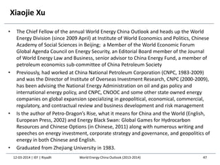 Xiaojie Xu
• The Chief Fellow of the annual World Energy China Outlook and heads up the World
Energy Division (since 2009 April) at Institute of World Economics and Politics, Chinese
Academy of Social Sciences in Beijing; a Member of the World Economic Forum
Global Agenda Council on Energy Security, an Editorial Board member of the Journal
of World Energy Law and Business, senior advisor to China Energy Fund, a member of
petroleum economics sub-committee of China Petroleum Society
• Previously, had worked at China National Petroleum Corporation (CNPC, 1983-2009)
and was the Director of Institute of Overseas Investment Research, CNPC (2000-2009),
has been advising the National Energy Administration on oil and gas policy and
international energy policy, and CNPC, CNOOC and some other state owned energy
companies on global expansion specializing in geopolitical, economical, commercial,
regulatory, and contractual review and business development and risk management
• Is the author of Petro-Dragon’s Rise, what it means for China and the World (English,
European Press, 2002) and Energy Black Swan: Global Games for Hydrocarbon
Resources and Chinese Options (in Chinese, 2011) along with numerous writing and
speeches on energy investment, corporate strategy and governance, and geopolitics of
energy in both Chinese and English.
• Graduated from Zhejiang University in 1983.
12-03-2014 | IEF | Riyadh 47World Energy China Outlook (2013-2014)
 