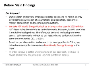Before Main Findings
Our Approach
• Our research and review emphasize energy policy and its role in energy
developments with a set of assumptions on population, economics,
market competition and technology innovations.
• We take IEA World Energy Outlook as a comparative case in 2013 edition.
IEA’s New Policy Scenario is its central scenario. However, its NPS on China
is not fully developed yet. Therefore, we decided to develop our own
central policy scenario to back up our research and outlook within the
same outlook period (2011-2035).
• Based on our observation and research on energy policy in China, we
coined our own policy scenario as Eco-friendly Energy Strategy in the
report.
• In order to have a better understanding of our approach, we have to
revisit and review energy policy in China in little bit details.
12-03-2014 | IEF | Riyadh 5World Energy China Outlook (2013-2014)
 