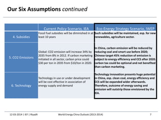 Our Six Assumptions continued
Current Policy Scenario, IEA Eco-Energy Strategy Scenario, IWEP
4. Subsidies
Fossil fuel subsidies will be diminished in at
least 10 years
Such subsidies will be maintained, esp. for new
renewables, agriculture sector.
5. CO2 Emissions
Global: CO2 emission will increase 34% by
2035 from 8% in 2012. If carbon marketing
initiated in all sector, carbon price could
$30 per ton in 2035 from $10/ton in 2020.
In China, carbon emission will be reduced by
reducing coal and smart use before 2020;
Chinese target 45% reduction of emission is
subject to energy efficiency and CCS after 2020.
carbon tax could be optional and net benefited
than carbon marketing.
6. Technology
Technology in use or under development
will be cost effective in association of
energy supply and demand
Technology innovation presents huge potential
in China, esp. clean coal, energy efficiency and
CCS will be expanded wider afterwards.
Therefore, outcome of energy saving and
emission will outstrip those envisioned by the
IEA.
12-03-2014 | IEF | Riyadh 7World Energy China Outlook (2013-2014)
 