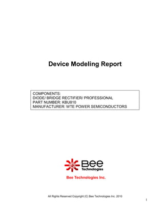 Device Modeling Report



COMPONENTS:
DIODE/ BRIDGE RECTIFIER/ PROFESSIONAL
PART NUMBER: KBU810
MANUFACTURER: WTE POWER SEMICONDUCTORS




                    Bee Technologies Inc.



      All Rights Reserved Copyright (C) Bee Technologies Inc. 2010
                                                                     1
 