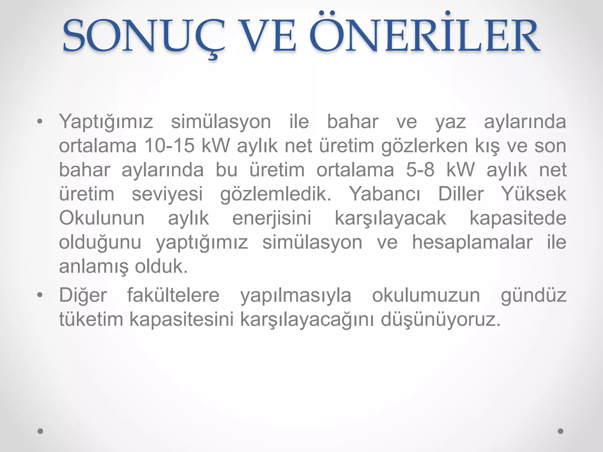 SONUÇ VE ÖNERİLER
• Yaptığımız simülasyon ile bahar ve yaz aylarında
ortalama 10-15 kW aylık net üretim gözlerken kış ve son
bahar aylarında bu üretim ortalama 5-8 kW aylık net
üretim seviyesi gözlemledik. Yabancı Diller Yüksek
Okulunun aylık enerjisini karşılayacak kapasitede
olduğunu yaptığımız simülasyon ve hesaplamalar ile
anlamış olduk.
• Diğer fakültelere yapılmasıyla okulumuzun gündüz
tüketim kapasitesini karşılayacağını düşünüyoruz.
 