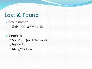 Lost & Found 
Group name? 
S☆N ☆M~ かわいい!!! 
Members 
Siah Zhao Qiang( Desmond) 
Ng Kah Fai 
MongWai Tiam 
 