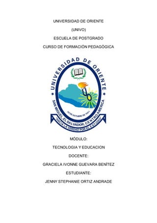 UNIVERSIDAD DE ORIENTE
(UNIVO)
ESCUELA DE POSTGRADO
CURSO DE FORMACIÓN PEDAGÓGICA
MÓDULO:
TECNOLOGIA Y EDUCACION
DOCENTE:
GRACIELA IVONNE GUEVARA BENÍTEZ
ESTUDIANTE:
JENNY STEPHANIE ORTIZ ANDRADE
 