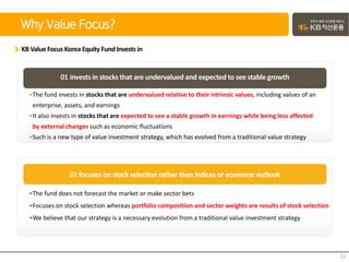 Why Value Focus?
12
KB ValueFocus Korea Equity FundInvests in
02 focuses on stock selection rather than indices or economic outlook
•The fund invests in stocks that are undervalued relative to their intrinsic values, including values of an
enterprise, assets, and earnings
•It also invests in stocks that are expected to see a stable growth in earnings while being less affected
by external changes such as economic fluctuations
•Such is a new type of value investment strategy, which has evolved from a traditional value strategy
01 invests in stocksthat are undervalued and expected to see stablegrowth
•The fund does not forecast the market or make sector bets
•Focuses on stock selection whereas portfolio composition and sector weights are results of stock selection
•We believe that our strategy is a necessary evolution from a traditional value investment strategy
 