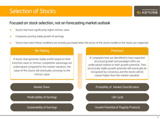 Focused on stock selection, not on forecasting market outlook
 Stocks that have significantly higher intrinsic value
 Companies posting stable growth of earnings
 Stocks that match these conditions are actively purchased when the prices of the stocks tumble or the stocks are neglected
Selection of Stocks
9
If stocks that generate stable profits based on their
franchise value or intrinsic competitive advantage are
undervalued compared to the market valuation, the
value of the stocks will eventually converge to the
intrinsic value
Re-Rating
Market Share
Predictability of Earnings
Sustainability of Earnings
If companies that are identified to have expected
structural growth and paradigm shifts are
undervalued relative to their growth potential. Their
structurally stable growth potential will eventually be
recognized by consensus and the stocks will be
valued higher than the market valuation
Premium
Probability of Market Diversification
Life Cycle
Growth Potential of Flagship Products
 