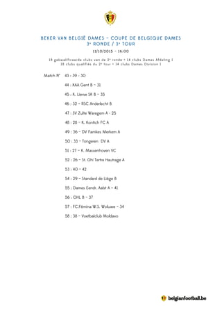 BEKER VAN BELGIË DAMES – COUPE DE BELGIQUE DAMES
3e
RONDE / 3e
TOUR
11/10/2015 – 16:00
18 gekwalificeerde clubs van de 2e
ronde + 14 clubs Dames Afdeling I
18 clubs qualifiés du 2e
tour + 14 clubs Dames Division I
Match N° 43 : 39 - 30
44 : KAA Gent B – 31
45 : K. Lierse SK B – 35
46 : 32 – RSC Anderlecht B
47 : SV Zulte Waregem A - 25
48 : 28 – K. Kontich FC A
49 : 36 – DV Famkes Merkem A
50 : 33 – Tongeren DV A
51 : 27 – K. Massenhoven VC
52 : 26 – St. Ghi Tertre Hautrage A
53 : 40 – 42
54 : 29 – Standard de Liège B
55 : Dames Eendr. Aalst A – 41
56 : OHL B – 37
57 : FC.Fémina W.S. Woluwe – 34
58 : 38 – Voetbalclub Moldavo
 