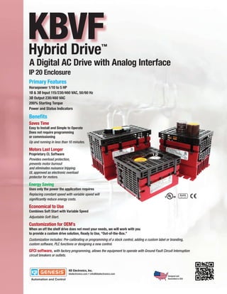 KBVF
Hybrid Drive                                        ™

A Digital AC Drive with Analog Interface
IP 20 Enclosure
Primary Features
Horsepower 1/10 to 5 HP
1Ø & 3Ø Input 115/230/460 VAC, 50/60 Hz
3Ø Output 230/460 VAC
200% Starting Torque
Power and Status Indicators

Benefits
Saves Time
Easy to Install and Simple to Operate
Does not require programming
or commissioning
Up and running in less than 10 minutes.

Motors Last Longer
Proprietary CL Software
Provides overload protection,
prevents motor burnout
and eliminates nuisance tripping.
UL approved as electronic overload
protector for motors.

Energy Saving
Uses only the power the application requires
Replacing constant speed with variable speed will
significantly reduce energy costs.

Economical to Use
Combines Soft Start with Variable Speed
Adjustable Soft Start.

Customization for OEM’s
When an off the shelf drive does not meet your needs, we will work with you
to provide a custom drive solution, Ready to Use, “Out-of-the-Box.”
Customization includes: Pre-calibrating or programming of a stock control, adding a custom label or branding,
custom software, PLC functions or designing a new control.
GFCI software, with factory programming, allows the equipment to operate with Ground Fault Circuit Interruption
circuit breakers or outlets.




                                                                                                  Designed and
                                                                                                  Assembled in USA
 
