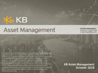 KB Asset Management
October 2018
This material is for illustrative purposes only and does not constitute any
investment advice. It is solely for the attention of institutional,
professional, qualified or sophisticated investors and distributors. It is not
to be distributed to the general public, private customers or retail;
investors. The performance quoted is past performance and is not a
guarantee of future results. The impact of the initial charge can be
material on the performance of your investment. The fund is subject to
certain market risks. Investment returns and principal value of an
investment will fluctuate and thus investors’ investment in the Fund may
suffer losses. KB Asset Management dose not guarantee favorable
investment outcomes.
Contact Information:
Phone: 82-2-2167-8204
E-mail: kbgm@kbfg.com
 