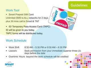 Guidelines
Work Tool
 Smart Prepaid SIM Card
Unlimited SMS to ALL networks for 2 days
plus 30 mins call to Smart & TNT
 ID/ Temporary Pass Access Card (TAPC)
ID will be given to you today.
TAPC forms will be distributed today.
Work Schedule
 Work Shift 8:30 AM – 5:30 PM or 9:30 AM – 6:30 PM
 Leave/s Seek permission from your immediate superior three (3)
days before the date
 Overtime Hours beyond the work schedule will be credited
 
