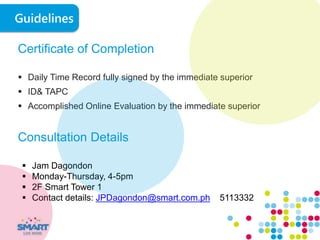 Certificate of Completion
 Daily Time Record fully signed by the immediate superior
 ID& TAPC
 Accomplished Online Evaluation by the immediate superior
Consultation Details
 Jam Dagondon
 Monday-Thursday, 4-5pm
 2F Smart Tower 1
 Contact details: JPDagondon@smart.com.ph 5113332
Guidelines
 