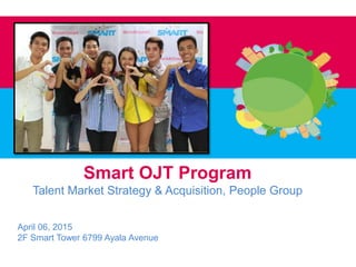 Smart OJT Program
Talent Market Strategy & Acquisition, People Group
April 06, 2015
2F Smart Tower 6799 Ayala Avenue
 
