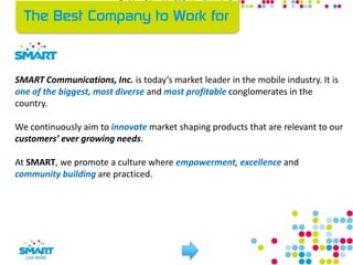 SMART Communications, Inc. is today’s market leader in the mobile industry. It is
one of the biggest, most diverse and most profitable conglomerates in the
country.
We continuously aim to innovate market shaping products that are relevant to our
customers’ ever growing needs.
At SMART, we promote a culture where empowerment, excellence and
community building are practiced.
 