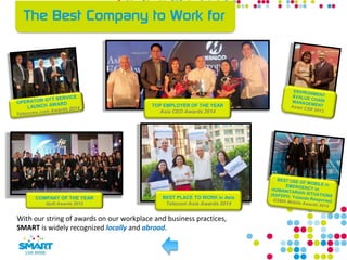 With our string of awards on our workplace and business practices,
SMART is widely recognized locally and abroad.
COMPANY OF THE YEAR
Quill Awards 2012
BEST PLACE TO WORK in Asia
Telecom Asia Awards 2014
TOP EMPLOYER OF THE YEAR
Asia CEO Awards 2014
 