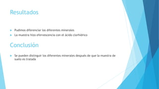 Resultados
 Pudimos diferenciar los diferentes minerales
 La muestra hizo efervescencia con el ácido clorhídrico
Conclusión
 Se pueden distinguir los diferentes minerales después de que la muestra de
suelo es tratada
 