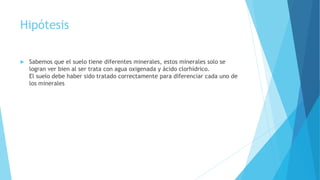 Hipótesis
 Sabemos que el suelo tiene diferentes minerales, estos minerales solo se
logran ver bien al ser trata con agua oxigenada y ácido clorhídrico.
El suelo debe haber sido tratado correctamente para diferenciar cada uno de
los minerales
 