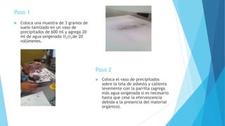 Paso 1
 Coloca una muestra de 3 gramos de
suelo tamizado en un vaso de
precipitados de 600 ml y agrega 20
ml de agua oxigenada H2O2de 20
volúmenes.
Paso 2
 Coloca el vaso de precipitados
sobre la tela de asbesto y calienta
levemente con la parrilla (agrega
más agua oxigenada si es necesario
hasta que cese la efervescencia
debida a la presencia del material
orgánico).
 