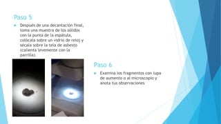 Paso 5
 Después de una decantación final,
toma una muestra de los sólidos
con la punta de la espátula,
colócala sobre un vidrio de reloj y
sécala sobre la tela de asbesto
(calienta levemente con la
parrilla).
Paso 6
 Examina los fragmentos con lupa
de aumento o al microscopio y
anota tus observaciones
 