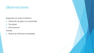 Observaciones
Oxigenada con ácido clorhídrico:
 Liberación de gases con excesividad
 Viscosidad
 Efervescencia
Tratada:
 Piedras de diferentes tonalidades
 