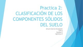 Practica 2:
CLASIFICACIÓN DE LOS
COMPONENTES SÓLIDOS
DEL SUELO
Arturo García Escalante
239-A
Equipo 2
Química II
 