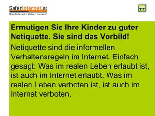 Ermutigen Sie Ihre Kinder zu guter Netiquette. Sie sind das Vorbild!  Netiquette sind die informellen Verhaltensregeln im Internet. Einfach gesagt: Was im realen Leben erlaubt ist, ist auch im Internet erlaubt. Was im realen Leben verboten ist, ist auch im Internet verboten.  