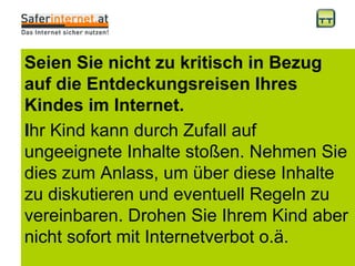 Seien Sie nicht zu kritisch in Bezug auf die Entdeckungsreisen Ihres Kindes im Internet. I hr Kind kann durch Zufall auf ungeeignete Inhalte stoßen. Nehmen Sie dies zum Anlass, um über diese Inhalte zu diskutieren und eventuell Regeln zu vereinbaren. Drohen Sie Ihrem Kind aber nicht sofort mit Internetverbot o.ä.  