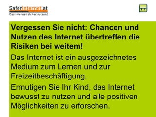 Vergessen Sie nicht: Chancen und Nutzen des Internet übertreffen die Risiken bei weitem! Das Internet ist ein ausgezeichnetes Medium zum Lernen und zur Freizeitbeschäftigung.  Ermutigen Sie Ihr Kind, das Internet bewusst zu nutzen und alle positiven Möglichkeiten zu erforschen. 