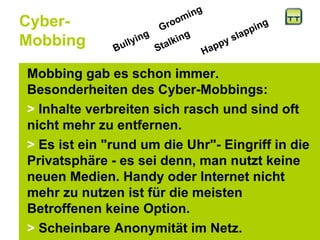 Cyber- Mobbing Mobbing gab es schon immer. Besonderheiten des Cyber-Mobbings:  >  Inhalte verbreiten sich rasch und sind oft nicht mehr zu entfernen. >  Es ist ein "rund um die Uhr"- Eingriff in die Privatsphäre - es sei denn, man nutzt keine neuen Medien. Handy oder Internet nicht mehr zu nutzen ist für die meisten Betroffenen keine Option. >  Scheinbare Anonymität im Netz.  Grooming    Bullying   Stalking   Happy slapping   