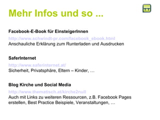 Mehr Infos und so ... Facebook-E-Book für EinsteigerInnen http://www.schwindt-pr.com/facebook_ebook.html Anschauliche Erklärung zum Runterladen und Ausdrucken SaferInternet  http://www.saferinternet.at/ Sicherheit, Privatsphäre, Eltern – Kinder, … Blog Kirche und Social Media http://www.thematisch.at/kirche2null Auch mit Links zu weiteren Ressourcen, z.B. Facebook Pages erstellen, Best Practice Beispiele, Veranstaltungen, … 