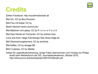Credits Zahlen Facebook: http://socialmediaradar.at/ Bild Uhr, CC by BenJTsunami  Bild Frau mit Kabel, CC by  Martin Neuhof martin-neuhof.com Bild Mädchen mit Laptop: CC by P i c t u r e Y o u t h Bild Zwei Hände am Computer: CC by andrea.mayr Lions and Ants: Helge Fahrnberger http://www.helge.at/ Bild Überwachungskamera, CC by tschörda Bild Kaffee, CC by dongga BS Bild 3 Laptops, CC by ellelala Institut für Jugendkulturforschung, einige Folien übernommen vom Vortrag von Philipp Ikrath beim Medienforum der OÖ. Journalistenakademie, Oktober 2010, http://store.provo.at/downloads/ja/mf2010%20ikrath.pdf 