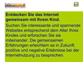 Entdecken Sie das Internet gemeinsam mit Ihrem Kind. Suchen Sie interessante und spannende Websites entsprechend dem Alter Ihres Kindes und erforschen Sie sie miteinander. Die gemeinsamen Erfahrungen erleichtern es in Zukunft, positive und negative Erlebnisse bei der Internetnutzung zu besprechen.  