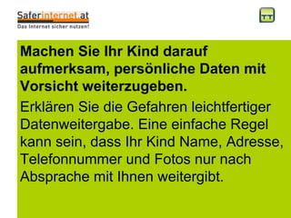 Machen Sie Ihr Kind darauf aufmerksam, persönliche Daten mit Vorsicht weiterzugeben. Erklären Sie die Gefahren leichtfertiger Datenweitergabe. Eine einfache Regel kann sein, dass Ihr Kind Name, Adresse, Telefonnummer und Fotos nur nach Absprache mit Ihnen weitergibt.  