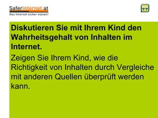 Diskutieren Sie mit Ihrem Kind den Wahrheitsgehalt von Inhalten im Internet. Zeigen Sie Ihrem Kind, wie die Richtigkeit von Inhalten durch Vergleiche mit anderen Quellen überprüft werden kann. 