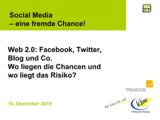 16. Dezember 2010   Social Media  –  eine fremde Chance! Web 2.0: Facebook, Twitter, Blog und Co. Wo liegen die Chancen und wo liegt das Risiko? 