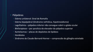 • Pálpebras
• Edema unilateral: Sinal de Romaña
• Edema bipalpebral (Síndrome nefrótica, hipotireoidismo)
• Lagoftalmia – pálpebra inferior não consegue cobrir o globo ocular
• Blefaroptose – por paralisia do elevador da pálpebra superior
• Xantelasmas – placas de depósitos de lipídeos
• Hordéolos
• Síndrome de Claude-Bernard-Horner – compressão do glânglio estrelado
 