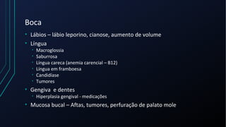 Boca
• Lábios – lábio leporino, cianose, aumento de volume
• Língua
• Macroglossia
• Saburrosa
• Língua careca (anemia carencial – B12)
• Língua em framboesa
• Candidíase
• Tumores
• Gengiva e dentes
• Hiperplasia gengival - medicações
• Mucosa bucal – Aftas, tumores, perfuração de palato mole
 
